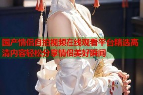 国产情侣自拍视频在线观看平台精选高清内容轻松分享情侣美好瞬间