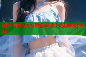 国产视频a站AI赋能极速生成爆款短视频