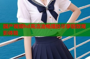 国产视频hd高清流畅播放尽享极致观影体验