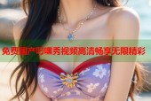 免费国产叼嘿秀视频高清畅享无限精彩