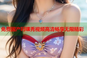 免费国产叼嘿秀视频高清畅享无限精彩