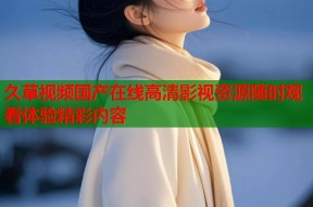 久草视频国产在线高清影视资源随时观看体验精彩内容