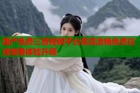 国产免费三级视频平台高清流畅免费在线观看体验升级