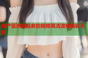 国产亚洲精品俞拍视频高清流畅精彩不断