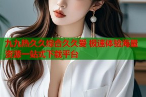九九热久久综合久久爱 极速体验海量资源一站式下载平台