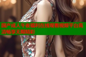 国产成人午夜福利在线观看视频平台高清畅享无限精彩