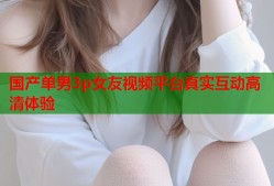 国产单男3p女友视频平台真实互动高清体验