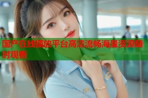 国产在线播放平台高清流畅海量资源随时观看