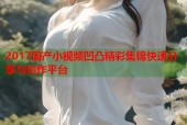 2017国产小视频凹凸精彩集锦快速分享与创作平台