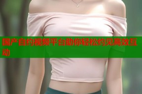国产自约视频平台助你轻松约见高效互动