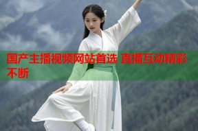 国产主播视频网站首选 直播互动精彩不断