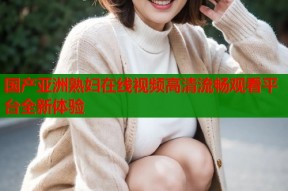 国产亚洲熟妇在线视频高清流畅观看平台全新体验