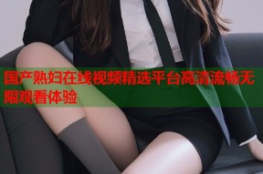 国产熟妇在线视频精选平台高清流畅无限观看体验