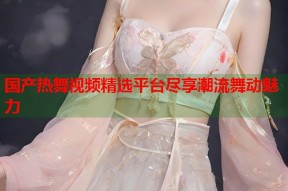 国产热舞视频精选平台尽享潮流舞动魅力