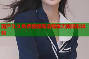 国产久久免费视频高清畅享无限精彩体验