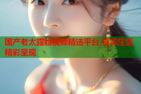 国产老太露脸视频精选平台 真实生活精彩呈现