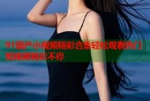 91国产小视频精彩合集轻松观看热门短视频精彩不停