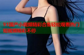 91国产小视频精彩合集轻松观看热门短视频精彩不停