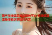 国产在线极品视频播放平台 极速高清流畅体验尽享精彩内容
