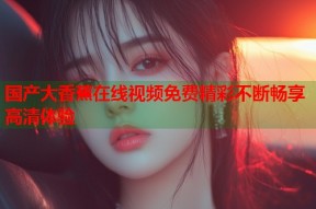 国产大香蕉在线视频免费精彩不断畅享高清体验