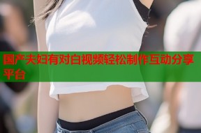 国产夫妇有对白视频轻松制作互动分享平台