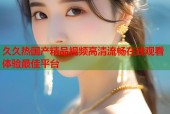 久久热国产精品视频高清流畅在线观看体验最佳平台