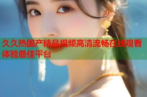 久久热国产精品视频高清流畅在线观看体验最佳平台