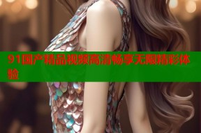 91国产精品视频高清畅享无限精彩体验