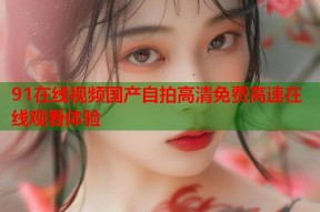 91在线视频国产自拍高清免费高速在线观看体验