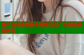 国产凌凌漆视频全网高清无广告流畅播放体验