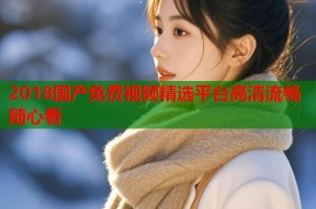 2018国产免费视频精选平台高清流畅随心看