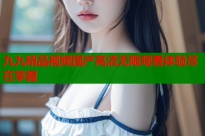九九精品视频国产高清无限观看体验尽在掌握