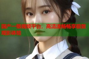 国产一级视频平台，高清流畅畅享极致观影体验