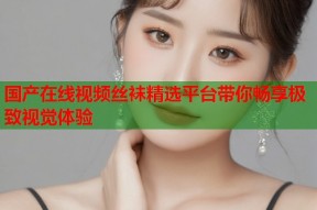 国产在线视频丝袜精选平台带你畅享极致视觉体验
