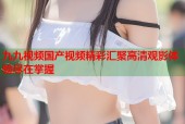 九九视频国产视频精彩汇聚高清观影体验尽在掌握