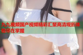 九九视频国产视频精彩汇聚高清观影体验尽在掌握