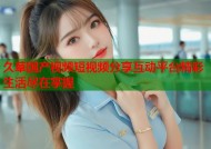 久草国产视频短视频分享互动平台精彩生活尽在掌握