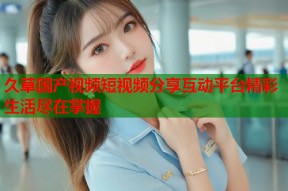 久草国产视频短视频分享互动平台精彩生活尽在掌握