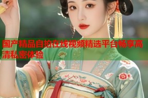 国产精品自拍在线视频精选平台畅享高清私密体验