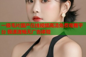 一级毛片国产在线视频高清免费观看平台 极速流畅无广告体验