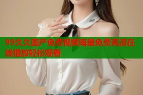 99久久国产免费视频海量免费高清在线播放轻松观看