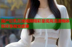 国产巨乳在线视频精彩呈现高清流畅体验尽享视觉盛宴