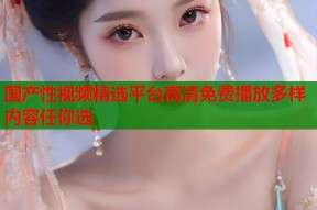 国产性视频精选平台高清免费播放多样内容任你选