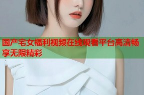 国产宅女福利视频在线观看平台高清畅享无限精彩