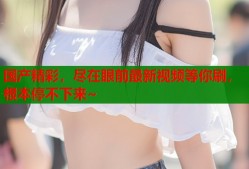 国产精彩，尽在眼前最新视频等你刷，根本停不下来~