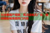 在线看国产视频，高清流畅无广告，随时随地畅享最热门内容