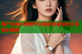 国产在线小视频平台精彩纷呈轻松分享精彩瞬间