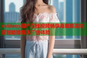 xvideos国产在线视频畅享海量高清内容智能推荐无广告体验
