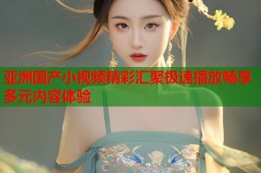 亚洲国产小视频精彩汇聚极速播放畅享多元内容体验