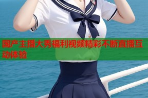 国产主播大秀福利视频精彩不断直播互动体验